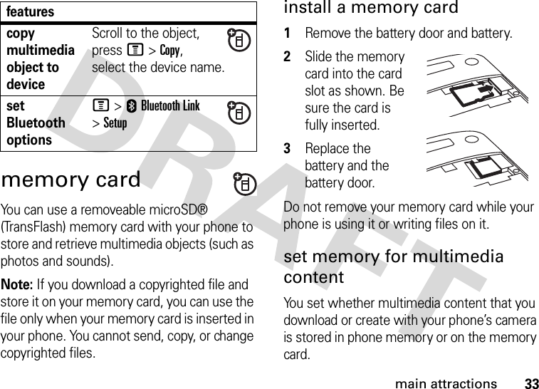 33main attractionsmemory cardYou can use a removeable microSD® (TransFlash) memory card with your phone to store and retrieve multimedia objects (such as photos and sounds).Note: If you download a copyrighted file and store it on your memory card, you can use the file only when your memory card is inserted in your phone. You cannot send, copy, or change copyrighted files.install a memory card  1Remove the battery door and battery.2Slide the memory card into the card slot as shown. Be sure the card is fully inserted.3Replace the battery and the battery door.Do not remove your memory card while your phone is using it or writing files on it.set memory for multimedia contentYou set whether multimedia content that you download or create with your phone’s camera is stored in phone memory or on the memory card.copy multimedia object to deviceScroll to the object, press M&gt;Copy, select the device name.set Bluetooth optionsM &gt;EBluetooth Link &gt;Setupfeatures