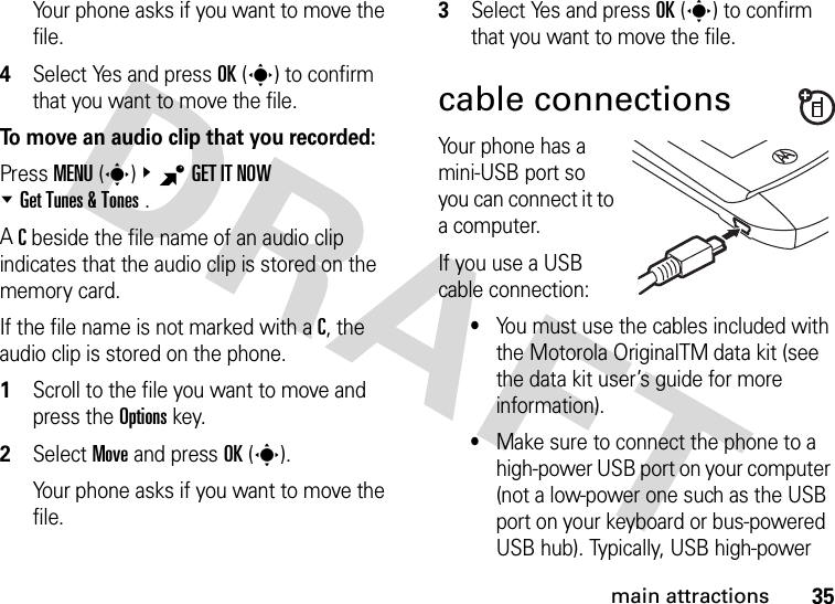 35main attractionsYour phone asks if you want to move the file.4Select Yes and press OK(s) to confirm that you want to move the file.To move an audio clip that you recorded:Press MENU(s)&amp;BGETITNOW %Get Tunes &amp; Tones .A C beside the file name of an audio clip indicates that the audio clip is stored on the memory card.If the file name is not marked with a C, the audio clip is stored on the phone.  1Scroll to the file you want to move and press the Options key.2Select Move and press OK(s).Your phone asks if you want to move the file.3Select Yes and press OK(s) to confirm that you want to move the file.cable connectionsYour phone has a mini-USB port so you can connect it to a computer.If you use a USB cable connection:•You must use the cables included with the Motorola OriginalTM data kit (see the data kit user’s guide for more information).•Make sure to connect the phone to a high-power USB port on your computer (not a low-power one such as the USB port on your keyboard or bus-powered USB hub). Typically, USB high-power 