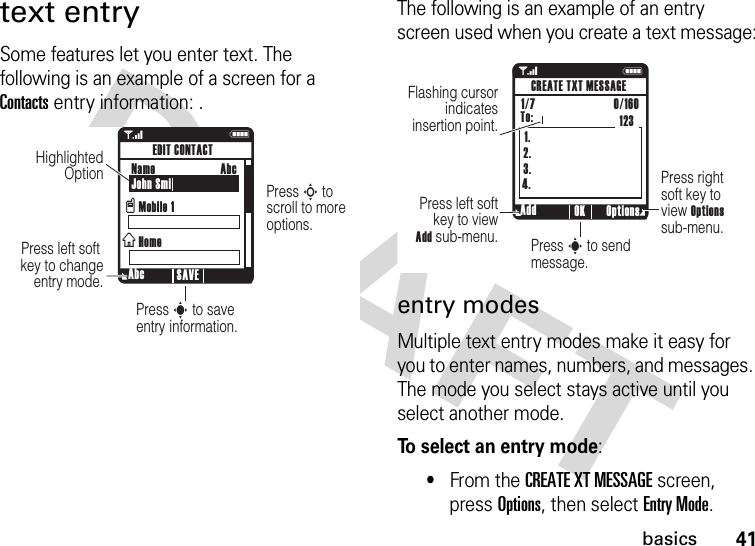 41basicstext entrySome features let you enter text. The following is an example of a screen for a Contacts entry information: .The following is an example of an entry screen used when you create a text message:entry modesMultiple text entry modes make it easy for you to enter names, numbers, and messages. The mode you select stays active until you select another mode.To select an entry mode:•From the CREATE XT MESSAGE screen, press Options, then select Entry Mode.1NPress S to  scroll to more options.Press s to save entry information.Press left soft  key to change entry mode.Highlighted Option  Abc SAVEEDIT CONTACTName John SmiMobile 1HomevxAbc1 N1.2.3.4.Press right soft key to  view Options sub-menu.Press s to send message.Press left soft key to view Add sub-menu.Flashing cursor indicates insertion point.Add Options OKCREATE TXT MESSAGE1/7                          0/160 To: 123