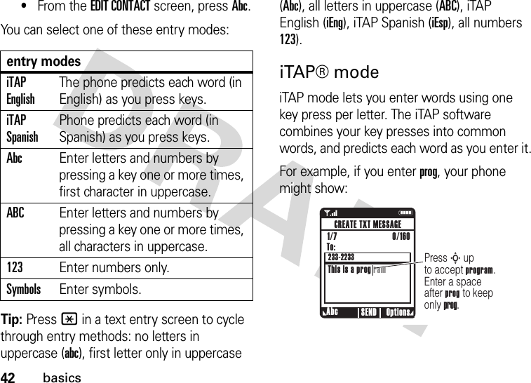 42basics•From the EDIT CONTACT screen, press Abc.You can select one of these entry modes:Tip: Press * in a text entry screen to cycle through entry methods: no letters in uppercase (abc), first letter only in uppercase (Abc), all letters in uppercase (ABC), iTAP English (iEng), iTAP Spanish (iEsp), all numbers 123).iTAP® modeiTAP mode lets you enter words using one key press per letter. The iTAP software combines your key presses into common words, and predicts each word as you enter it.For example, if you enter prog, your phone might show:entry modesiTAP EnglishThe phone predicts each word (in English) as you press keys.iTAP SpanishPhone predicts each word (in Spanish) as you press keys.AbcEnter letters and numbers by pressing a key one or more times, first character in uppercase.ABCEnter letters and numbers by pressing a key one or more times, all characters in uppercase.123Enter numbers only.SymbolsEnter symbols.1    NPress S up to accept program. Enter a space after prog to keep only prog.Abc Options SENDCREATE TXT MESSAGETo:This is a prog ram1/7                          0/160 233-2233