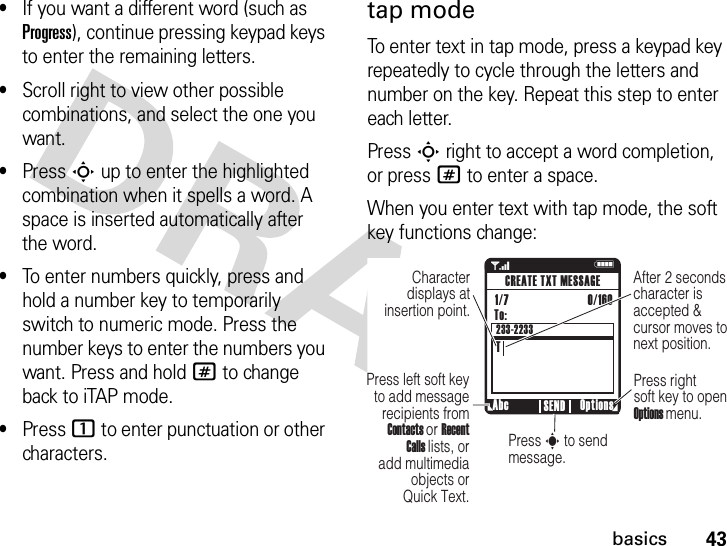 43basics•If you want a different word (such as Progress), continue pressing keypad keys to enter the remaining letters.•Scroll right to view other possible combinations, and select the one you want.•Press Sup to enter the highlighted combination when it spells a word. A space is inserted automatically after the word.•To enter numbers quickly, press and hold a number key to temporarily switch to numeric mode. Press the number keys to enter the numbers you want. Press and hold # to change back to iTAP mode.•Press 1 to enter punctuation or other characters.tap modeTo enter text in tap mode, press a keypad key repeatedly to cycle through the letters and number on the key. Repeat this step to enter each letter.Press Sright to accept a word completion, or press # to enter a space.When you enter text with tap mode, the soft key functions change:1 NAfter 2 secondscharacter is accepted &amp; cursor moves tonext position.Character displays at insertion point.Abc Options SENDCREATE TXT MESSAGETo:TPress left soft key to add message recipients from Contacts or Recent Calls lists, or add multimedia objects or Quick Text.Press right soft key to open Options menu.Press s to send message.1/7                          0/160 233-2233