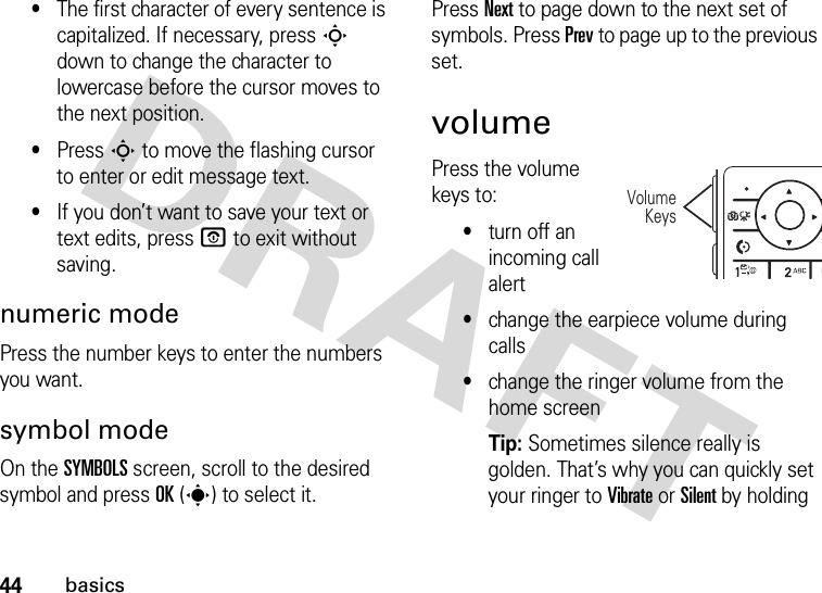 44basics•The first character of every sentence is capitalized. If necessary, press S down to change the character to lowercase before the cursor moves to the next position.•Press S to move the flashing cursor to enter or edit message text.•If you don’t want to save your text or text edits, press O to exit without saving.numeric modePress the number keys to enter the numbers you want.symbol modeOn the SYMBOLS screen, scroll to the desired symbol and press OK(s) to select it.Press Next to page down to the next set of symbols. Press Prev to page up to the previous set.volumePress the volume keys to:•turn off an incoming call alert•change the earpiece volume during calls•change the ringer volume from the home screenTip: Sometimes silence really is golden. That’s why you can quickly set your ringer to Vibrate or Silent by holding VolumeKeys