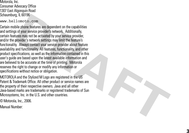 3 Motorola, Inc.Consumer Advocacy Office1307 East Algonquin RoadSchaumburg, IL 60196www.hellomoto.comCertain mobile phone features are dependent on the capabilities and settings of your service provider’s network.  Additionally, certain features may not be activated by your service provider, and/or the provider&apos;s network settings may limit the feature’s functionality.  Always contact your service provider about feature availability and functionality. All features, functionality, and other product specifications, as well as the information contained in this user&apos;s guide are based upon the latest available information and are believed to be accurate at the time of printing.  Motorola reserves the right to change or modify any information or specifications without notice or obligation.MOTOROLA and the Stylized M Logo are registered in the US Patent &amp; Trademark Office. All other product or service names are the property of their respective owners. Java and all other Java-based marks are trademarks or registered trademarks of Sun Microsystems, Inc. in the U.S. and other countries. © Motorola, Inc., 2006.Manual Number: 