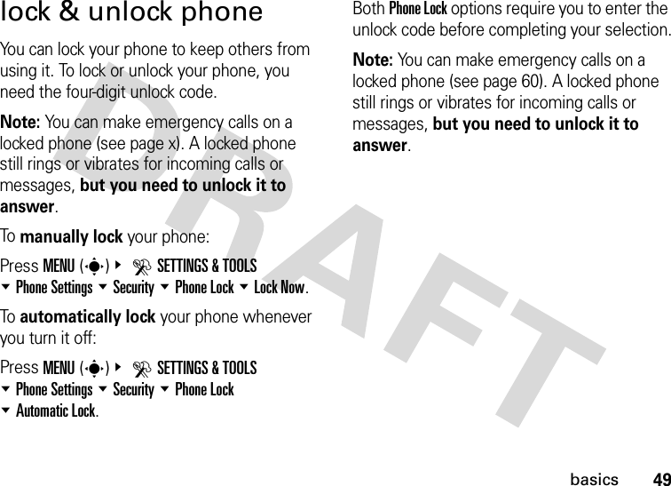 49basicslock &amp; unlock phoneYou can lock your phone to keep others from using it. To lock or unlock your phone, you need the four-digit unlock code.Note: You can make emergency calls on a locked phone (see page x). A locked phone still rings or vibrates for incoming calls or messages, but you need to unlock it to answer.To manually lock your phone: Press MENU(s)&amp; DSETTINGS &amp; TOOLS %Phone Settings %Security %Phone Lock %Lock Now.To automatically lock your phone whenever you turn it off: Press MENU(s)&amp; DSETTINGS &amp; TOOLS %Phone Settings %Security %Phone Lock %Automatic Lock.Both Phone Lock options require you to enter the unlock code before completing your selection.Note: You can make emergency calls on a locked phone (see page 60). A locked phone still rings or vibrates for incoming calls or messages, but you need to unlock it to answer.