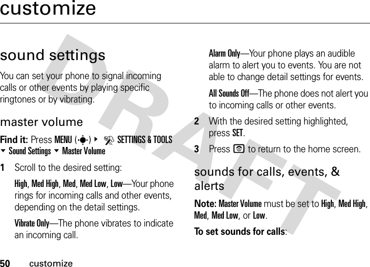 50customizecustomizesound settingsYou can set your phone to signal incoming calls or other events by playing specific ringtones or by vibrating.master volumeFind it: Press MENU(s)&amp; DSETTINGS &amp; TOOLS %Sound Settings %Master Volume  1Scroll to the desired setting:High, Med High, Med, Med Low, Low—Your phone rings for incoming calls and other events, depending on the detail settings.Vibrate Only—The phone vibrates to indicate an incoming call. Alarm Only—Your phone plays an audible alarm to alert you to events. You are not able to change detail settings for events.All Sounds Off—The phone does not alert you to incoming calls or other events.2With the desired setting highlighted, press SET.3Press P to return to the home screen.sounds for calls, events, &amp; alertsNote: Master Volume must be set to High, Med High, Med, Med Low, or Low.To set sounds for calls: