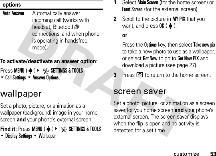 53customizeTo activate/deactivate an answer option:Press MENU(s)&amp; DSETTINGS &amp; TOOLS %Call Settings %Answer Options.wallpaperSet a photo, picture, or animation as a wallpaper (background) image in your home screen and your phone’s external screen:Find it: Press MENU(s)&amp; DSETTINGS &amp; TOOLS %Display Settings %Wallpaper  1Select Main Screen (for the home screen) or Front Screen (for the external screen).2Scroll to the picture in MY PIX that you want, and press OK(s).orPress the Options key, then select Take new pix to take a new photo to use as a wallpaper, or select Get New to go to Get New PIX and download a picture (see page 27).3Press P to return to the home screen.screen saverSet a photo, picture, or animation as a screen saver for you home screen and your phone’s external screen. The screen saver displays when the flip is open and no activity is detected for a set time.Auto AnswerAutomatically answer incoming call (works with headset, Bluetooth® connections, and when phone is operating in handsfree mode).options