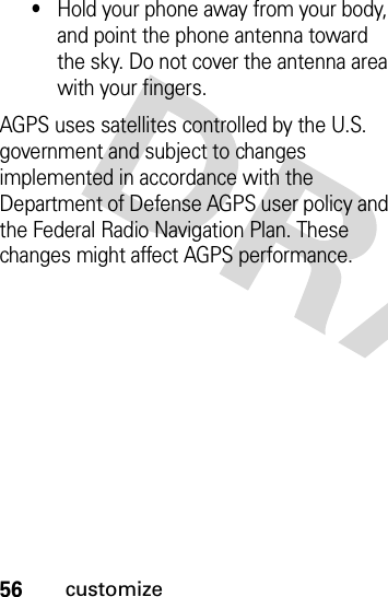 56customize•Hold your phone away from your body, and point the phone antenna toward the sky. Do not cover the antenna area with your fingers.AGPS uses satellites controlled by the U.S. government and subject to changes implemented in accordance with the Department of Defense AGPS user policy and the Federal Radio Navigation Plan. These changes might affect AGPS performance. 