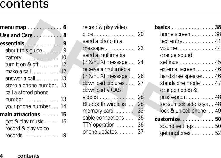 4contentscontentsmenu map . . . . . . . . . . . .  6Use and Care . . . . . . . . . .  8essentials . . . . . . . . . . . . .  9about this guide. . . . . . .  9battery . . . . . . . . . . . . .  10turn it on &amp; off . . . . . . .  12make a call. . . . . . . . . .  12answer a call . . . . . . . .  13store a phone number .  13call a stored phone number . . . . . . . . . . . .  13your phone number . . .  14main attractions  . . . . . .  15get &amp; play music . . . . .  15record &amp; play voice records  . . . . . . . . . . . .  19record &amp; play video clips . . . . . . . . . . . . . . .  20send a photo in a message . . . . . . . . . . .  22send a multimedia (PIX/FLIX) message . . . 24receive a multimedia (PIX/FLIX) message . . . 26download pictures . . . .  27download V CAST videos  . . . . . . . . . . . . .  28Bluetooth wireless  . . .  28memory card . . . . . . . .  33cable connections . . . .  35TTY operation  . . . . . . .  36phone updates. . . . . . .  37basics . . . . . . . . . . . . . . . 38home screen . . . . . . . .  38text entry . . . . . . . . . . . 41volume. . . . . . . . . . . . .  44change sound settings . . . . . . . . . . . .  45external screen . . . . . .  46handsfree speaker . . . .  46standalone mode. . . . .  47change codes &amp; passwords . . . . . . . . . . 48lock/unlock side keys . .  48lock &amp; unlock phone  . .  49customize. . . . . . . . . . . . 50sound settings . . . . . . .  50get ringtones . . . . . . . . 52