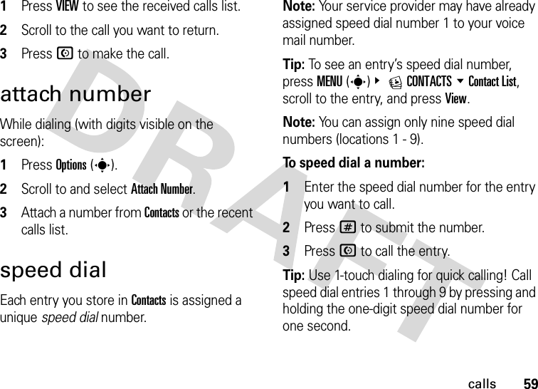 59calls  1Press VIEW to see the received calls list.2Scroll to the call you want to return.3Press N to make the call.attach numberWhile dialing (with digits visible on the screen):  1Press Options(s).2Scroll to and select Attach Number.3Attach a number from Contacts or the recent calls list.speed dialEach entry you store in Contacts is assigned a unique speed dial number.Note: Your service provider may have already assigned speed dial number 1 to your voice mail number.Tip: To see an entry’s speed dial number, press MENU(s)&amp; ECONTACTS %Contact List, scroll to the entry, and press View.Note: You can assign only nine speed dial numbers (locations 1 - 9).To speed dial a number:  1Enter the speed dial number for the entry you want to call.2Press # to submit the number.3Press N to call the entry.Tip: Use 1-touch dialing for quick calling! Call speed dial entries 1 through 9 by pressing and holding the one-digit speed dial number for one second.