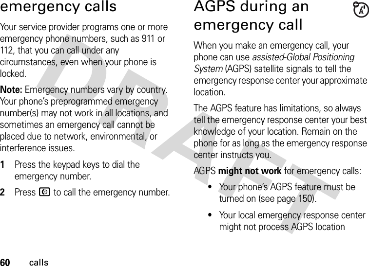 60callsemergency callsYour service provider programs one or more emergency phone numbers, such as 911 or 112, that you can call under any circumstances, even when your phone is locked.Note: Emergency numbers vary by country. Your phone’s preprogrammed emergency number(s) may not work in all locations, and sometimes an emergency call cannot be placed due to network, environmental, or interference issues.  1Press the keypad keys to dial the emergency number.2Press N to call the emergency number.AGPS during an emergency callWhen you make an emergency call, your phone can use assisted-Global Positioning System (AGPS) satellite signals to tell the emergency response center your approximate location.The AGPS feature has limitations, so always tell the emergency response center your best knowledge of your location. Remain on the phone for as long as the emergency response center instructs you.AGPS might not work for emergency calls:•Your phone’s AGPS feature must be turned on (see page 150).•Your local emergency response center might not process AGPS location 