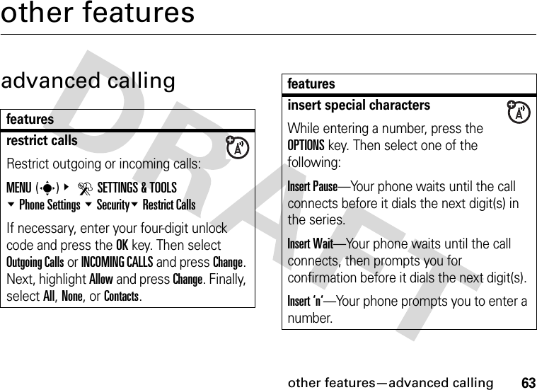 other features—advanced calling63other featuresadvanced callingfeaturesrestrict callsRestrict outgoing or incoming calls:MENU(s)&amp; DSETTINGS &amp; TOOLS %Phone Settings %Security%Restrict CallsIf necessary, enter your four-digit unlock code and press the OK key. Then select Outgoing Calls or INCOMING CALLS and press Change. Next, highlight Allow and press Change. Finally, select All, None, or Contacts.insert special charactersWhile entering a number, press the OPTIONS key. Then select one of the following:Insert Pause—Your phone waits until the call connects before it dials the next digit(s) in the series.Insert Wait—Your phone waits until the call connects, then prompts you for confirmation before it dials the next digit(s). Insert ‘n‘—Your phone prompts you to enter a number. features