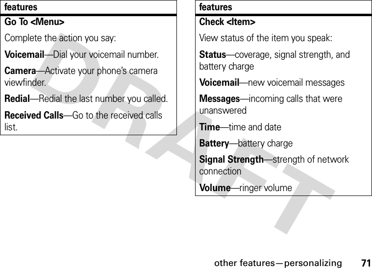 other features—personalizing71Go To &lt;Menu&gt;Complete the action you say:Voicemail—Dial your voicemail number.Camera—Activate your phone’s camera viewfinder.Redial—Redial the last number you called.Received Calls—Go to the received calls list.featuresCheck &lt;Item&gt;View status of the item you speak:Status—coverage, signal strength, and battery chargeVoi ce ma il—new voicemail messagesMessages—incoming calls that were unansweredTime—time and dateBattery—battery chargeSignal Strength—strength of network connectionVol ume—ringer volumefeatures