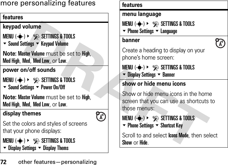 72other features—personalizingmore personalizing featuresfeatureskeypad volumeMENU(s)&amp; DSETTINGS &amp; TOOLS %Sound Settings %Keypad VolumeNote: Master Volume must be set to High, Med High, Med, Med Low, or Low.power on/off soundsMENU(s)&amp; DSETTINGS &amp; TOOLS %Sound Settings %Power On/OffNote: Master Volume must be set to High, Med High, Med, Med Low, or Low.display themesSet the colors and styles of screens that your phone displays:MENU(s)&amp; DSETTINGS &amp; TOOLS %Display Settings %Display Themsmenu languageMENU(s)&amp; DSETTINGS &amp; TOOLS %Phone Settings %LanguagebannerCreate a heading to display on your phone’s home screen:MENU(s)&amp; DSETTINGS &amp; TOOLS %Display Settings %Bannershow or hide menu iconsShow or hide menu icons in the home screen that you can use as shortcuts to those menus:MENU(s)&amp; DSETTINGS &amp; TOOLS %Phone Settings %Shortcut KeyScroll to and select Icons Mode, then select Show or Hide.features