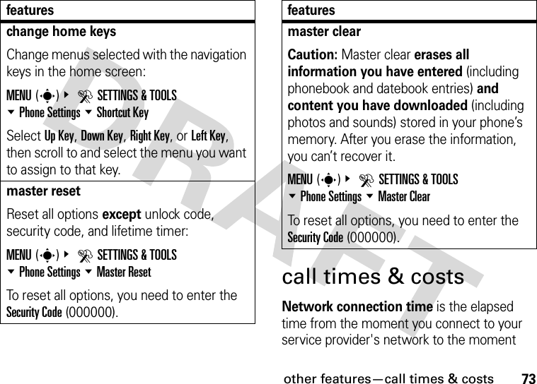 other features—call times &amp; costs73call times &amp; costsNetwork connection time is the elapsed time from the moment you connect to your service provider&apos;s network to the moment change home keysChange menus selected with the navigation keys in the home screen:MENU(s)&amp; DSETTINGS &amp; TOOLS %Phone Settings %Shortcut KeySelect Up Key, Down Key, Right Key, or Left Key, then scroll to and select the menu you want to assign to that key.master resetReset all options except unlock code, security code, and lifetime timer:MENU(s)&amp; DSETTINGS &amp; TOOLS %Phone Settings %Master ResetTo reset all options, you need to enter the Security Code (000000).featuresmaster clear Caution: Master clear erases all information you have entered (including phonebook and datebook entries) and content you have downloaded (including photos and sounds) stored in your phone’s memory. After you erase the information, you can’t recover it.MENU(s)&amp; DSETTINGS &amp; TOOLS %Phone Settings %Master ClearTo reset all options, you need to enter the Security Code (000000).features