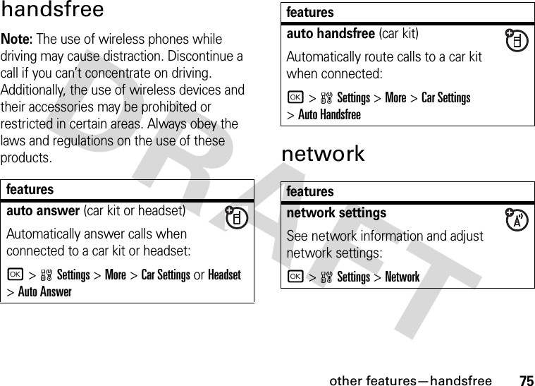 other features—handsfree75handsfreeNote: The use of wireless phones while driving may cause distraction. Discontinue a call if you can’t concentrate on driving. Additionally, the use of wireless devices and their accessories may be prohibited or restricted in certain areas. Always obey the laws and regulations on the use of these products. networkfeaturesauto answer (car kit or headset)Automatically answer calls when connected to a car kit or headset:r&gt;wSettings &gt;More &gt;Car Settings or Headset &gt;Auto Answerauto handsfree (car kit)Automatically route calls to a car kit when connected:r&gt;wSettings &gt;More &gt;Car Settings &gt;Auto Handsfreefeaturesnetwork settingsSee network information and adjust network settings:r&gt;wSettings &gt;Networkfeatures