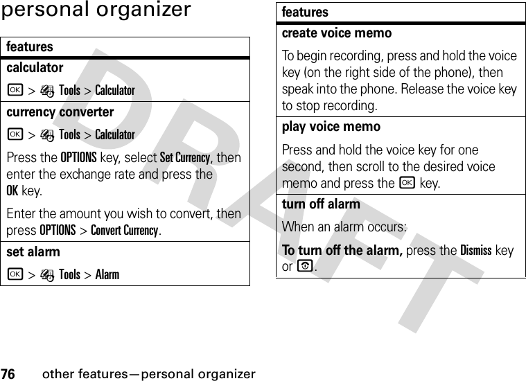 76other features—personal organizerpersonal organizerfeaturescalculatorr&gt;ÉTools &gt;Calculatorcurrency converter r&gt;ÉTools &gt;CalculatorPress the OPTIONS key, select Set Currency, then enter the exchange rate and press the OKkey.Enter the amount you wish to convert, then press OPTIONS&gt;Convert Currency.set alarmr&gt;ÉTools &gt;Alarmcreate voice memoTo begin recording, press and hold the voice key (on the right side of the phone), then speak into the phone. Release the voice key to stop recording.play voice memoPress and hold the voice key for one second, then scroll to the desired voice memo and press the r key.turn off alarm When an alarm occurs:To turn off the alarm, press the Dismisskey or O. features