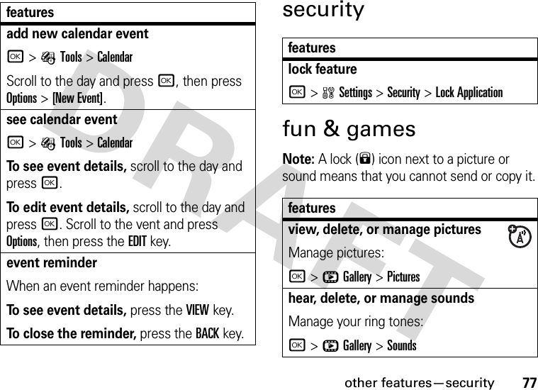 other features—security77securityfun &amp; gamesNote: A lock (9) icon next to a picture or sound means that you cannot send or copy it.add new calendar event r&gt;ÉTools &gt;CalendarScroll to the day and press r, then press Options&gt;[New Event].see calendar eventr&gt;ÉTools &gt;CalendarTo see event details, scroll to the day and press r.To edit event details, scroll to the day and press r. Scroll to the vent and press Options, then press the EDIT key.event reminder When an event reminder happens:To see event details, press the VIEWkey. To close the reminder, press the BACKkey.featuresfeatureslock featurer&gt;wSettings &gt;Security &gt;Lock Applicationfeaturesview, delete, or manage picturesManage pictures:r&gt;hGallery &gt;Pictureshear, delete, or manage soundsManage your ring tones:r&gt;hGallery &gt;Sounds