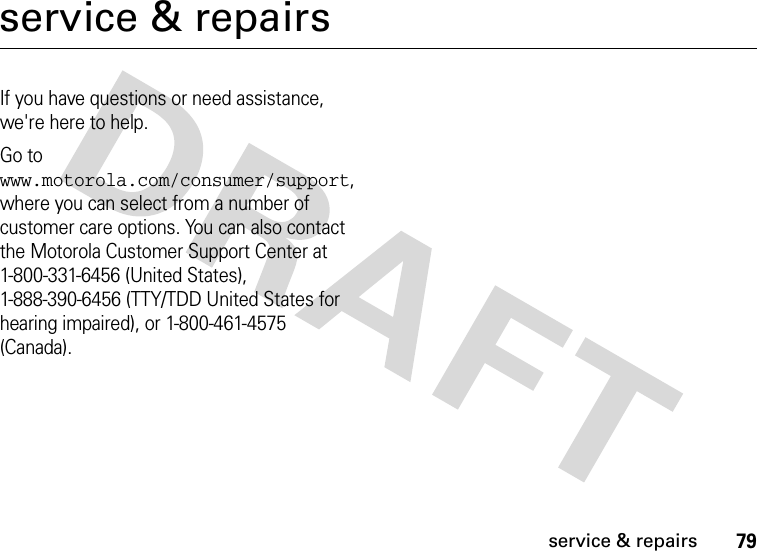 79service &amp; repairsservice &amp; repairsIf you have questions or need assistance, we&apos;re here to help.Go to www.motorola.com/consumer/support, where you can select from a number of customer care options. You can also contact the Motorola Customer Support Center at 1-800-331-6456 (United States), 1-888-390-6456 (TTY/TDD United States for hearing impaired), or 1-800-461-4575 (Canada).