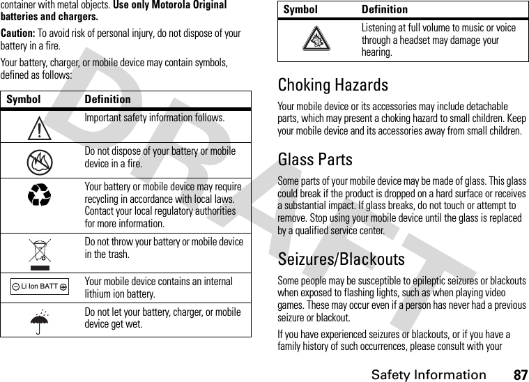 Safety Information87container with metal objects. Use only Motorola Original batteries and chargers.Caution: To avoid risk of personal injury, do not dispose of your battery in a fire.Your battery, charger, or mobile device may contain symbols, defined as follows:Choking HazardsYour mobile device or its accessories may include detachable parts, which may present a choking hazard to small children. Keep your mobile device and its accessories away from small children.Glass PartsSome parts of your mobile device may be made of glass. This glass could break if the product is dropped on a hard surface or receives a substantial impact. If glass breaks, do not touch or attempt to remove. Stop using your mobile device until the glass is replaced by a qualified service center.Seizures/BlackoutsSome people may be susceptible to epileptic seizures or blackouts when exposed to flashing lights, such as when playing video games. These may occur even if a person has never had a previous seizure or blackout.If you have experienced seizures or blackouts, or if you have a family history of such occurrences, please consult with your Symbol DefinitionImportant safety information follows.Do not dispose of your battery or mobile device in a fire.Your battery or mobile device may require recycling in accordance with local laws. Contact your local regulatory authorities for more information.Do not throw your battery or mobile device in the trash.Your mobile device contains an internal lithium ion battery.Do not let your battery, charger, or mobile device get wet.032374o032376o032375o032378oLi Ion BATTListening at full volume to music or voice through a headset may damage your hearing.Symbol Definition