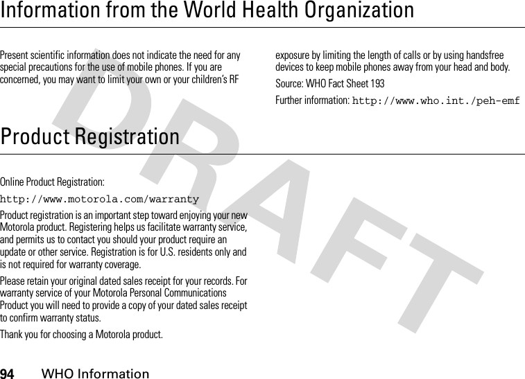 94WHO InformationInformation from the World Health OrganizationWHO Info rmationPresent scientific information does not indicate the need for any special precautions for the use of mobile phones. If you are concerned, you may want to limit your own or your children’s RF exposure by limiting the length of calls or by using handsfree devices to keep mobile phones away from your head and body.Source: WHO Fact Sheet 193Further information: http://www.who.int./peh-emfProduct RegistrationProduct RegistrationOnline Product Registration:http://www.motorola.com/warrantyProduct registration is an important step toward enjoying your new Motorola product. Registering helps us facilitate warranty service, and permits us to contact you should your product require an update or other service. Registration is for U.S. residents only and is not required for warranty coverage.Please retain your original dated sales receipt for your records. For warranty service of your Motorola Personal Communications Product you will need to provide a copy of your dated sales receipt to confirm warranty status.Thank you for choosing a Motorola product.