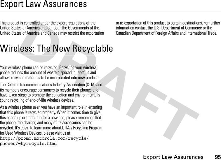 Export Law Assurances95Export Law AssurancesExport Law AssurancesThis product is controlled under the export regulations of the United States of America and Canada. The Governments of the United States of America and Canada may restrict the exportation or re-exportation of this product to certain destinations. For further information contact the U.S. Department of Commerce or the Canadian Department of Foreign Affairs and International Trade.Wireless: The New RecyclableWireless: The New Recyclable Your wireless phone can be recycled. Recycling your wireless phone reduces the amount of waste disposed in landfills and allows recycled materials to be incorporated into new products.The Cellular Telecommunications Industry Association (CTIA) and its members encourage consumers to recycle their phones and have taken steps to promote the collection and environmentally sound recycling of end-of-life wireless devices.As a wireless phone user, you have an important role in ensuring that this phone is recycled properly. When it comes time to give this phone up or trade it in for a new one, please remember that the phone, the charger, and many of its accessories can be recycled. It&apos;s easy. To learn more about CTIA&apos;s Recycling Program for Used Wireless Devices, please visit us at http://promo.motorola.com/recycle/ phones/whyrecycle.html