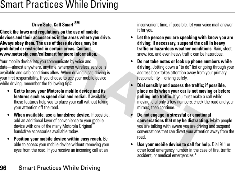 96Smart Practices While DrivingSmart Practices While DrivingSmart Practices While DrivingDrive Safe, Call Smart SMCheck the laws and regulations on the use of mobile devices and their accessories in the areas where you drive. Always obey them. The use of these devices may be prohibited or restricted in certain areas. Contact www.motorola.com/callsmart for more information.Your mobile device lets you communicate by voice and data—almost anywhere, anytime, wherever wireless service is available and safe conditions allow. When driving a car, driving is your first responsibility. If you choose to use your mobile device while driving, remember the following tips:• Get to know your Motorola mobile device and its features such as speed dial and redial. If available, these features help you to place your call without taking your attention off the road.• When available, use a handsfree device. If possible, add an additional layer of convenience to your mobile device with one of the many Motorola Original™ handsfree accessories available today.• Position your mobile device within easy reach. Be able to access your mobile device without removing your eyes from the road. If you receive an incoming call at an inconvenient time, if possible, let your voice mail answer it for you.• Let the person you are speaking with know you are driving; if necessary, suspend the call in heavy traffic or hazardous weather conditions. Rain, sleet, snow, ice, and even heavy traffic can be hazardous.• Do not take notes or look up phone numbers while driving. Jotting down a “to do” list or going through your address book takes attention away from your primary responsibility—driving safely.• Dial sensibly and assess the traffic; if possible, place calls when your car is not moving or before pulling into traffic. If you must make a call while moving, dial only a few numbers, check the road and your mirrors, then continue.• Do not engage in stressful or emotional conversations that may be distracting. Make people you are talking with aware you are driving and suspend conversations that can divert your attention away from the road.• Use your mobile device to call for help. Dial 911 or other local emergency number in the case of fire, traffic accident, or medical emergencies.*