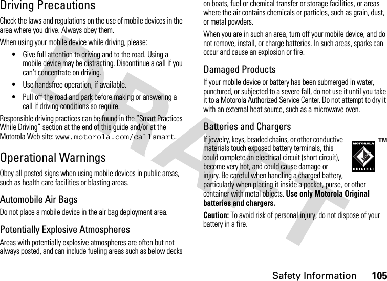 Safety Information105Driving PrecautionsCheck the laws and regulations on the use of mobile devices in the area where you drive. Always obey them.When using your mobile device while driving, please:•Give full attention to driving and to the road. Using a mobile device may be distracting. Discontinue a call if you can’t concentrate on driving.•Use handsfree operation, if available.•Pull off the road and park before making or answering a call if driving conditions so require.Responsible driving practices can be found in the “Smart Practices While Driving” section at the end of this guide and/or at the Motorola Web site: www.motorola.com/callsmart.Operational WarningsObey all posted signs when using mobile devices in public areas, such as health care facilities or blasting areas.Automobile Air BagsDo not place a mobile device in the air bag deployment area.Potentially Explosive AtmospheresAreas with potentially explosive atmospheres are often but not always posted, and can include fueling areas such as below decks on boats, fuel or chemical transfer or storage facilities, or areas where the air contains chemicals or particles, such as grain, dust, or metal powders.When you are in such an area, turn off your mobile device, and do not remove, install, or charge batteries. In such areas, sparks can occur and cause an explosion or fire.Damaged ProductsIf your mobile device or battery has been submerged in water, punctured, or subjected to a severe fall, do not use it until you take it to a Motorola Authorized Service Center. Do not attempt to dry it with an external heat source, such as a microwave oven.Batteries and ChargersIf jewelry, keys, beaded chains, or other conductive materials touch exposed battery terminals, this could complete an electrical circuit (short circuit), become very hot, and could cause damage or injury. Be careful when handling a charged battery, particularly when placing it inside a pocket, purse, or other container with metal objects. Use only Motorola Original batteries and chargers.Caution: To avoid risk of personal injury, do not dispose of your battery in a fire.