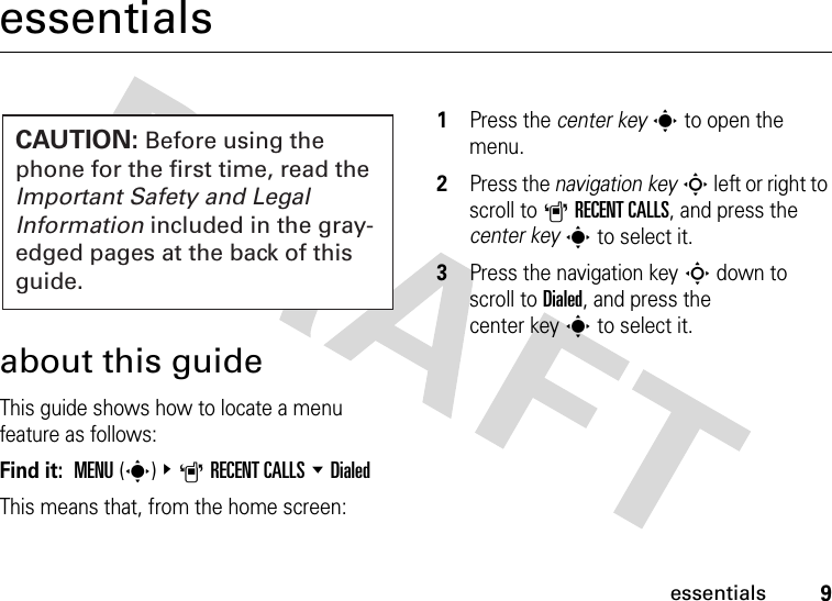 9essentialsessentialsabout this guideThis guide shows how to locate a menu feature as follows:Find it:  MENU(s) &amp;ARECENT CALLS %DialedThis means that, from the home screen:  1Press the center keys to open the menu.2Press the navigation keyS left or right to scroll to ARECENT CALLS, and press the center keys to select it.3Press the navigation keyS down to scroll to Dialed, and press the center keys to select it.CAUTION: Before using the phone for the first time, read the Important Safety and Legal Information included in the gray-edged pages at the back of this guide.