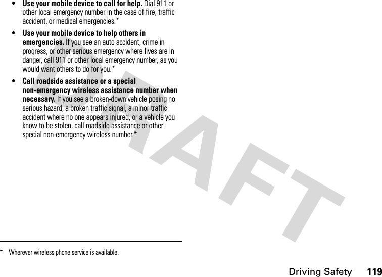 Driving Safety119• Use your mobile device to call for help. Dial 911 or other local emergency number in the case of fire, traffic accident, or medical emergencies.*• Use your mobile device to help others in emergencies. If you see an auto accident, crime in progress, or other serious emergency where lives are in danger, call 911 or other local emergency number, as you would want others to do for you.*• Call roadside assistance or a special non-emergency wireless assistance number when necessary. If you see a broken-down vehicle posing no serious hazard, a broken traffic signal, a minor traffic accident where no one appears injured, or a vehicle you know to be stolen, call roadside assistance or other special non-emergency wireless number.** Wherever wireless phone service is available.