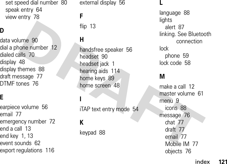 index121set speed dial number  80speak entry  64view entry  78Ddata volume  90dial a phone number  12dialed calls  70display  48display themes  88draft message  77DTMF tones  76Eearpiece volume  56email  77emergency number  72end a call  13end key  1, 13event sounds  62export regulations  116external display  56Fflip  13Hhandsfree speaker  56headset  90headset jack  1hearing aids  114home keys  89home screen  48IiTAP text entry mode  54Kkeypad  88Llanguage  88lightsalert  87linking. See Bluetooth connectionlockphone  59lock code  58Mmake a call  12master volume  61menu  9icons  88message  76chat  77draft  77email  77Mobile IM  77objects  76