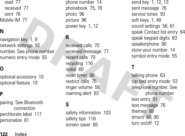 122indexread  77received  77sent  76Mobile IM  77Nnavigation key  1, 9network settings  92number. See phone numbernumeric entry mode  55Ooptional accessory  10optional feature  10Ppairing. See Bluetooth connectionperchlorate label  117personalize  81phone number  14phonebook  75, 78photo  96picture  96power key  1, 12Rreceived calls  70received message  77recent calls  70recycling  116redial  69reset timer  90restrict calls  75ringer volume  56roaming alert  93Ssafety information  103safety tips  118screen saver  65send key  1, 12, 13sent message  76service tones  93soft keys  1, 48sound settings  56, 61speak Contact list entry  64speak keypad digits  63speakerphone  90store your number  14symbol entry mode  55Ttalking phone  63tap text entry mode  53telephone number. See phone numbertext entry  51text message  76themes  88timers  89, 90turn on/off  12