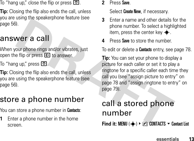 13essentialsTo “hang up,” close the flip or press O.Tip: Closing the flip also ends the call, unless you are using the speakerphone feature (see page 56).answer a callWhen your phone rings and/or vibrates, just open the flip or press N to answer.To “hang up,” press O.Tip: Closing the flip also ends the call, unless you are using the speakerphone feature (see page 56).store a phone numberYou can store a phone number in Contacts:  1Enter a phone number in the home screen.2Press Save.Select Create New, if necessary.3Enter a name and other details for the phone number. To select a highlighted item, press the center keys.4Press Save to store the number.To edit or delete a Contacts entry, see page 78.Tip: You can set your phone to display a picture for each caller or set it to play a ringtone for a specific caller each time they call you (see “assign picture to entry” on page 78 and “assign ringtone to entry” on page 79).call a stored phone numberFind it: MENU(s) &amp;nCONTACTS %Contact List