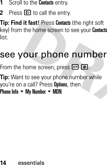 14essentials  1Scroll to the Contacts entry.2Press N to call the entry.Tip: Find it fast! Press Contacts (the right soft key) from the home screen to see your Contacts list.see your phone numberFrom the home screen, press B #.Tip: Want to see your phone number while you’re on a call? Press Options, then Phone Info %My Number %MDN