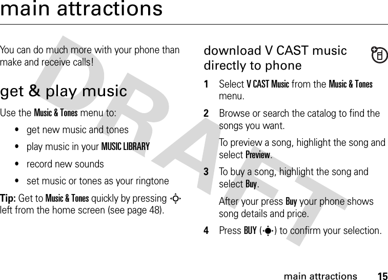 15main attractionsmain attractionsYou can do much more with your phone than make and receive calls!get &amp; play musicUse the Music &amp; Tones menu to:•get new music and tones•play music in your MUSIC LIBRARY•record new sounds•set music or tones as your ringtoneTip: Get to Music &amp; Tones quickly by pressingS left from the home screen (see page 48).download V CAST music directly to phone  1Select VCAST Music from the Music &amp; Tones menu.2Browse or search the catalog to find the songs you want.To preview a song, highlight the song and select Preview.3To buy a song, highlight the song and select Buy.After your press Buy your phone shows song details and price.4Press BUY(s) to confirm your selection.