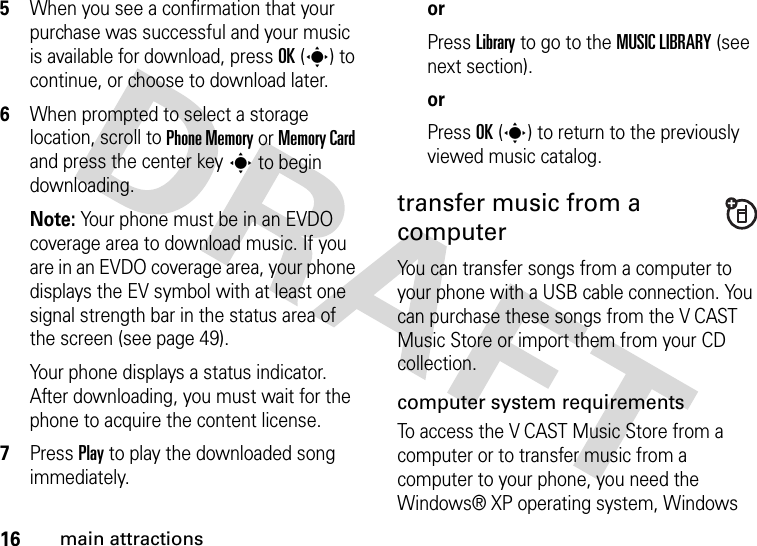 16main attractions5When you see a confirmation that your purchase was successful and your music is available for download, press OK(s) to continue, or choose to download later.6When prompted to select a storage location, scroll to Phone Memory or Memory Card and press the center keys to begin downloading.Note: Your phone must be in an EVDO coverage area to download music. If you are in an EVDO coverage area, your phone displays the EV symbol with at least one signal strength bar in the status area of the screen (see page 49).Your phone displays a status indicator. After downloading, you must wait for the phone to acquire the content license.7Press Play to play the downloaded song immediately.orPress Library to go to the MUSIC LIBRARY (see next section).orPress OK(s) to return to the previously viewed music catalog.transfer music from a computerYou can transfer songs from a computer to your phone with a USB cable connection. You can purchase these songs from the V CAST Music Store or import them from your CD collection. computer system requirementsTo access the V CAST Music Store from a computer or to transfer music from a computer to your phone, you need the Windows® XP operating system, Windows 