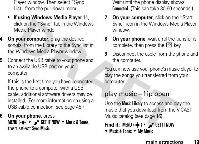 19main attractionsPlayer window. Then select “Sync List” from the pull-down menu.• If using Windows Media Player 11, click on the “Sync” tab in the Windows Media Player windo.4On your computer, drag the desired song(s) from the Library to the Sync list in the Windows Media Player window.5Connect the USB cable to your phone and to an available USB port on your computer.If this is the first time you have connected the phone to a computer with a USB cable, additional software drivers may be installed. (For more information on using a USB cable connection, see page 45.)6 On your phone, press MENU(s)&amp;BGETITNOW %Music &amp; Tones, then select Sync Music.Wait until the phone display shows Connected. (This can take 30-60 seconds.)7 On your computer, click on the “Start Sync” icon in the Windows Media Player window.8 On your phone, wait until the transfer is complete, then press the Okey.9Disconnect the cable from the phone and the computer.You can now use your phone’s music player to play the songs you transferred from your computer.play music—flip openUse the Music Library to access and play the music that you download from the V CAST Music catalog (see page 16).Find it:  MENU(s)&amp;BGET IT NOW %Music &amp; Tones %My Music