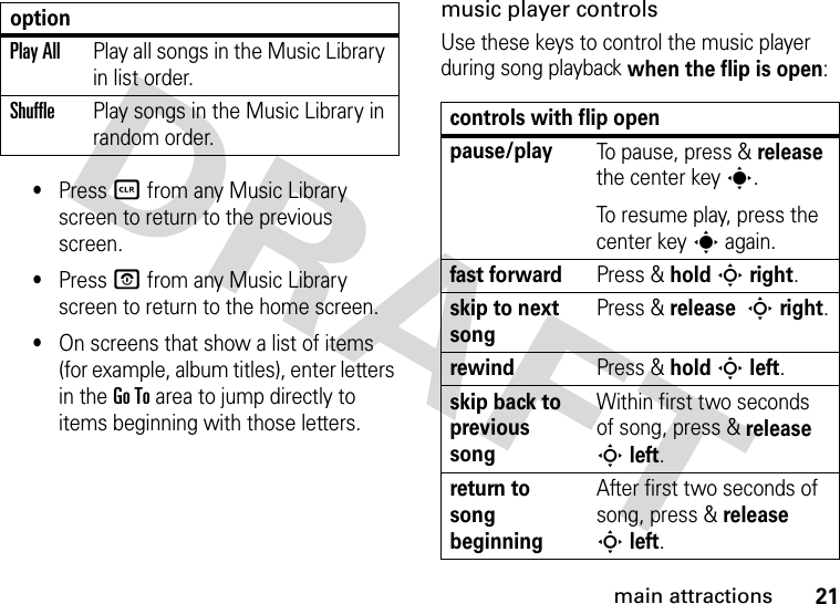 21main attractions•Press B from any Music Library screen to return to the previous screen.•Press O from any Music Library screen to return to the home screen.•On screens that show a list of items (for example, album titles), enter letters in the Go To area to jump directly to items beginning with those letters.music player controlsUse these keys to control the music player during song playback when the flip is open:Play AllPlay all songs in the Music Library in list order.ShufflePlay songs in the Music Library in random order.optioncontrols with flip openpause/playTo pause, press &amp; release the center keys.To resume play, press the center keys again.fast forwardPress &amp; holdSright.skip to next songPress &amp; release Sright.rewindPress &amp; holdSleft.skip back to previous songWithin first two seconds of song, press &amp; release Sleft.return to song beginningAfter first two seconds of song, press &amp; release Sleft.