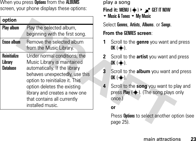 23main attractionsWhen you press Options from the ALBUMS screen, your phone displays these options:play a songFind it: MENU(s)&amp;BGETITNOW %Music &amp; Tones %My MusicSelect Genres, Artists, Albums. or Songs.From the GENRES screen:  1Scroll to the genre you want and press OK(s).2Scroll to the artist you want and press OK(s).3Scroll to the album you want and press OK(s).4Scroll to the song you want to play and press Play(s). (The song plays only once.)orPress Options to select another option (see page 25).optionPlay albumPlay the selected album, beginning with the first song.Erase albumRemove the selected album from the Music Library.Reinitialize Library DatabaseUnder normal conditions, the Music Library is maintained automatically. If the library behaves unexpectedly, use this option to reinitialize it. This option deletes the existing library and creates a new one that contains all currently installed music.