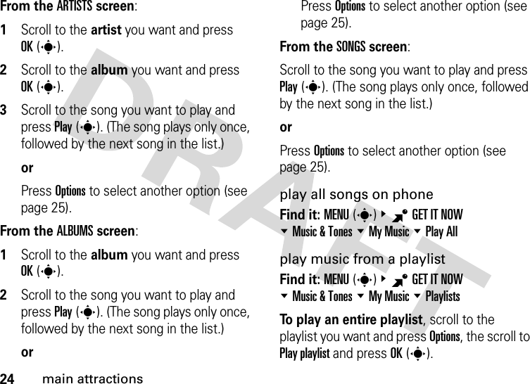 24main attractionsFrom the ARTISTS screen:  1Scroll to the artist you want and press OK(s).2Scroll to the album you want and press OK(s).3Scroll to the song you want to play and press Play(s). (The song plays only once, followed by the next song in the list.)orPress Options to select another option (see page 25).From the ALBUMS screen:  1Scroll to the album you want and press OK(s).2Scroll to the song you want to play and press Play(s). (The song plays only once, followed by the next song in the list.)orPress Options to select another option (see page 25).From the SONGS screen:Scroll to the song you want to play and press Play(s). (The song plays only once, followed by the next song in the list.)orPress Options to select another option (see page 25).play all songs on phoneFind it: MENU(s)&amp;BGET IT NOW %Music &amp; Tones %My Music %Play Allplay music from a playlistFind it: MENU(s)&amp;BGET IT NOW %Music &amp; Tones %My Music %PlaylistsTo play an entire playlist, scroll to the playlist you want and press Options, the scroll to Play playlist and press OK(s).