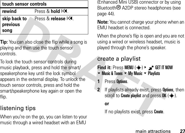 27main attractionsTip: You can also close the flip while a song is playing and then use the touch sensor controls.To lock the touch sensor controls during music playback, press and hold the smart/speakerphone key until the lock symbol appears in the external display. To unlock the touch sensor controls, press and hold the smart/speakerphone key again or open the flip.listening tipsWhen you’re on the go, you can listen to your music through a wired headset with an EMU (Enhanced Mini USB) connector or by using Bluetooth® A2DP stereo headphones (see page 44).Note: You cannot charge your phone when an EMU headset is connected.When the phone’s flip is open and you are not using a wired or wireless headset, music is played through the phone’s speaker.create a playlistFind it: Press MENU(s)&amp;BGET IT NOW %Music &amp; Tones %My Music %Playlists  1Press Options.2If playlists already exist, press Options, then scroll to Create playlist and press OK(s).orIf no playlists exist, press Create. rewindPress &amp; holdx.skip back to previous songPress &amp; releasex.touch sensor controls