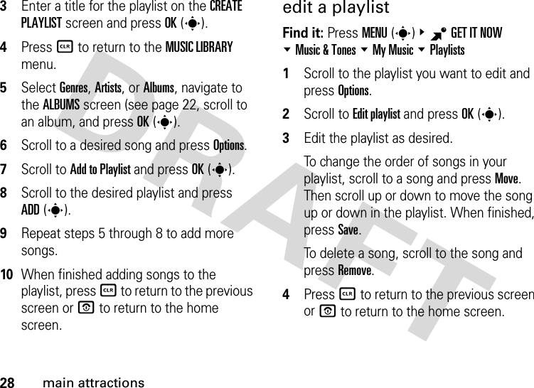 28main attractions3Enter a title for the playlist on the CREATE PLAYLIST screen and press OK(s).4Press B to return to the MUSIC LIBRARY menu.5Select Genres, Artists, or Albums, navigate to the ALBUMS screen (see page 22, scroll to an album, and press OK(s).6Scroll to a desired song and press Options.7Scroll to Add to Playlist and press OK(s).8Scroll to the desired playlist and press ADD(s). 9Repeat steps 5 through 8 to add more songs.10When finished adding songs to the playlist, press B to return to the previous screen or P to return to the home screen.edit a playlistFind it: Press MENU(s)&amp;BGET IT NOW %Music &amp; Tones %My Music %Playlists  1Scroll to the playlist you want to edit and press Options.2Scroll to Edit playlist and press OK(s).3Edit the playlist as desired.To change the order of songs in your playlist, scroll to a song and press Move. Then scroll up or down to move the song up or down in the playlist. When finished, press Save.To delete a song, scroll to the song and press Remove.4Press B to return to the previous screen or P to return to the home screen.