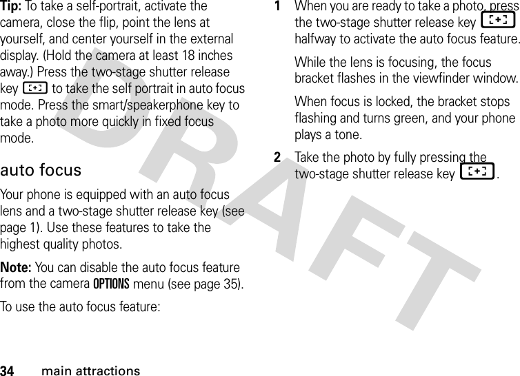 34main attractionsTip: To take a self-portrait, activate the camera, close the flip, point the lens at yourself, and center yourself in the external display. (Hold the camera at least 18 inches away.) Press the two-stage shutter release keyH to take the self portrait in auto focus mode. Press the smart/speakerphone key to take a photo more quickly in fixed focus mode. auto focusYour phone is equipped with an auto focus lens and a two-stage shutter release key (see page 1). Use these features to take the highest quality photos.Note: You can disable the auto focus feature from the camera OPTIONS menu (see page 35).To use the auto focus feature:  1When you are ready to take a photo, press the two-stage shutter release keyH halfway to activate the auto focus feature.While the lens is focusing, the focus bracket flashes in the viewfinder window.When focus is locked, the bracket stops flashing and turns green, and your phone plays a tone.2Take the photo by fully pressing the two-stage shutter release keyH.