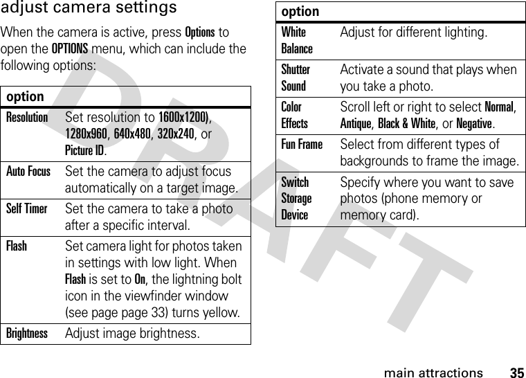 35main attractionsadjust camera settingsWhen the camera is active, press Options to open the OPTIONS menu, which can include the following options:optionResolutionSet resolution to 1600x1200), 1280x960, 640x480, 320x240, or Picture ID.Auto FocusSet the camera to adjust focus automatically on a target image.Self TimerSet the camera to take a photo after a specific interval.FlashSet camera light for photos taken in settings with low light. When Flash is set to On, the lightning bolt icon in the viewfinder window (see page page 33) turns yellow.BrightnessAdjust image brightness.White BalanceAdjust for different lighting.Shutter SoundActivate a sound that plays when you take a photo.Color EffectsScroll left or right to select Normal, Antique, Black &amp; White, or Negative.Fun FrameSelect from different types of backgrounds to frame the image.Switch Storage DeviceSpecify where you want to save photos (phone memory or memory card).option