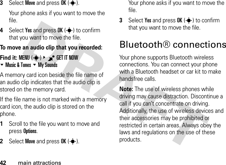 42main attractions3Select Move and press OK(s).Your phone asks if you want to move the file.4Select Yes and press OK(s) to confirm that you want to move the file.To move an audio clip that you recorded:Find it: MENU(s)&amp;BGET IT NOW %Music &amp; Tones %My SoundsA memory card icon beside the file name of an audio clip indicates that the audio clip is stored on the memory card.If the file name is not marked with a memory card icon, the audio clip is stored on the phone.  1Scroll to the file you want to move and press Options.2Select Move and press OK(s).Your phone asks if you want to move the file.3Select Yes and press OK(s) to confirm that you want to move the file.Bluetooth® connectionsYour phone supports Bluetooth wireless connections. You can connect your phone with a Bluetooth headset or car kit to make handsfree calls.Note: The use of wireless phones while driving may cause distraction. Discontinue a call if you can’t concentrate on driving. Additionally, the use of wireless devices and their accessories may be prohibited or restricted in certain areas. Always obey the laws and regulations on the use of these products. 