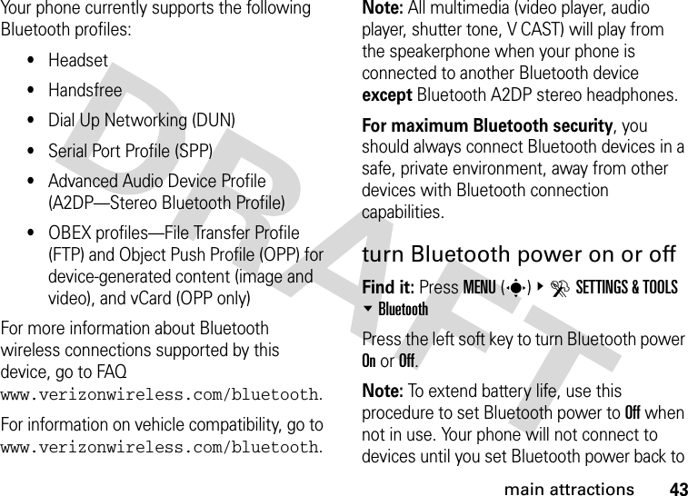 43main attractionsYour phone currently supports the following Bluetooth profiles:•Headset•Handsfree•Dial Up Networking (DUN)•Serial Port Profile (SPP)•Advanced Audio Device Profile (A2DP—Stereo Bluetooth Profile)•OBEX profiles—File Transfer Profile (FTP) and Object Push Profile (OPP) for device-generated content (image and video), and vCard (OPP only)For more information about Bluetooth wireless connections supported by this device, go to FAQ www.verizonwireless.com/bluetooth.For information on vehicle compatibility, go to www.verizonwireless.com/bluetooth.Note: All multimedia (video player, audio player, shutter tone, V CAST) will play from the speakerphone when your phone is connected to another Bluetooth device except Bluetooth A2DP stereo headphones.For maximum Bluetooth security, you should always connect Bluetooth devices in a safe, private environment, away from other devices with Bluetooth connection capabilities. turn Bluetooth power on or offFind it: Press MENU(s)&amp;DSETTINGS &amp; TOOLS %BluetoothPress the left soft key to turn Bluetooth power On or Off.Note: To extend battery life, use this procedure to set Bluetooth power to Off when not in use. Your phone will not connect to devices until you set Bluetooth power back to 