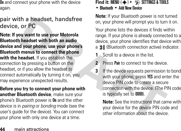 44main attractionsOn and connect your phone with the device again.pair with a headset, handsfree device, or PCNote: If you want to use your Motorola Bluetooth headset with both an audio device and your phone, use your phone’s Bluetooth menus to connect the phone with the headset. If you establish the connection by pressing a button on the headset, or if you allow the headset to connect automatically by turning it on, you may experience unexpected results. Before you try to connect your phone with another Bluetooth device, make sure your phone’s Bluetooth power is On and the other device is in pairing or bonding mode (see the user’s guide for the device). You can connect your phone with only one device at a time.Find it: MENU(s)&amp; DSETTINGS &amp; TOOLS %Bluetooth %Add New DeviceNote: If your Bluetooth power is not turned on, your phone will prompt you to turn it on.Your phone lists the devices it finds within range. If your phone is already connected to a device, your phone identifies that device with a   (Bluetooth connection active) indicator.  1Scroll to a device in the list.2Press Pair to connect to the device.3If the device requests permission to bond with your phone, press YES and enter the device PIN code to create a secure connection with the device. (The PIN code is typically set to 0000).Note: See the instructions that came with your device for the device PIN code and other information about the device.