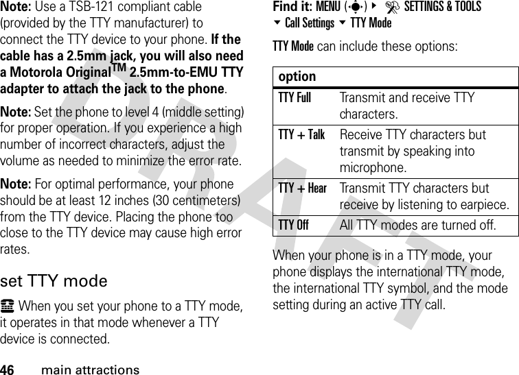 46main attractionsNote: Use a TSB-121 compliant cable (provided by the TTY manufacturer) to connect the TTY device to your phone. If the cable has a 2.5mm jack, you will also need a Motorola OriginalTM 2.5mm-to-EMU TTY adapter to attach the jack to the phone.Note: Set the phone to level 4 (middle setting) for proper operation. If you experience a high number of incorrect characters, adjust the volume as needed to minimize the error rate.Note: For optimal performance, your phone should be at least 12 inches (30 centimeters) from the TTY device. Placing the phone too close to the TTY device may cause high error rates.set TTY modeù When you set your phone to a TTY mode, it operates in that mode whenever a TTY device is connected.Find it: MENU(s)&amp; DSETTINGS &amp; TOOLS %Call Settings %TTY ModeTTY Mode can include these options:When your phone is in a TTY mode, your phone displays the international TTY mode, the international TTY symbol, and the mode setting during an active TTY call.optionTTY FullTransmit and receive TTY characters.TTY + TalkReceive TTY characters but transmit by speaking into microphone.TTY + HearTransmit TTY characters but receive by listening to earpiece.TTY OffAll TTY modes are turned off.