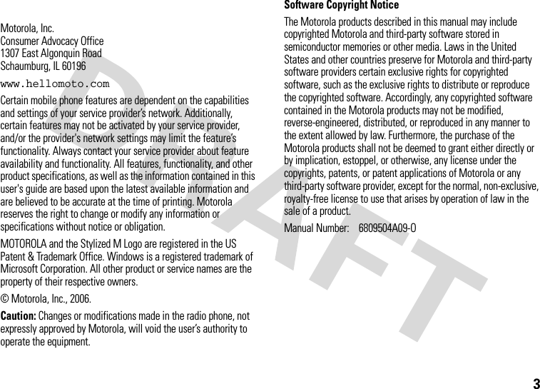 3 Motorola, Inc.Consumer Advocacy Office1307 East Algonquin RoadSchaumburg, IL 60196www.hellomoto.comCertain mobile phone features are dependent on the capabilities and settings of your service provider’s network. Additionally, certain features may not be activated by your service provider, and/or the provider&apos;s network settings may limit the feature’s functionality. Always contact your service provider about feature availability and functionality. All features, functionality, and other product specifications, as well as the information contained in this user&apos;s guide are based upon the latest available information and are believed to be accurate at the time of printing. Motorola reserves the right to change or modify any information or specifications without notice or obligation.MOTOROLA and the Stylized M Logo are registered in the US Patent &amp; Trademark Office. Windows is a registered trademark of Microsoft Corporation. All other product or service names are the property of their respective owners.© Motorola, Inc., 2006.Caution: Changes or modifications made in the radio phone, not expressly approved by Motorola, will void the user’s authority to operate the equipment.Software Copyright Notice The Motorola products described in this manual may include copyrighted Motorola and third-party software stored in semiconductor memories or other media. Laws in the United States and other countries preserve for Motorola and third-party software providers certain exclusive rights for copyrighted software, such as the exclusive rights to distribute or reproduce the copyrighted software. Accordingly, any copyrighted software contained in the Motorola products may not be modified, reverse-engineered, distributed, or reproduced in any manner to the extent allowed by law. Furthermore, the purchase of the Motorola products shall not be deemed to grant either directly or by implication, estoppel, or otherwise, any license under the copyrights, patents, or patent applications of Motorola or any third-party software provider, except for the normal, non-exclusive, royalty-free license to use that arises by operation of law in the sale of a product.Manual Number:  6809504A09-O