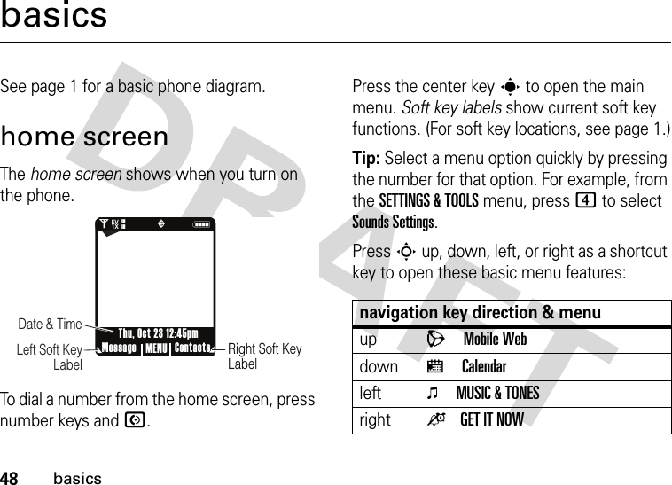 48basicsbasicsSee page 1 for a basic phone diagram.home screenThe home screen shows when you turn on the phone.To dial a number from the home screen, press number keys and N.Press the center keys to open the main menu. Soft key labels show current soft key functions. (For soft key locations, see page 1.)Tip: Select a menu option quickly by pressing the number for that option. For example, from the SETTINGS &amp; TOOLS menu, press 4 to select Sounds Settings.PressS up, down, left, or right as a shortcut key to open these basic menu features:0Nò❘❘❘❘❘❘❘❘EV1XRight Soft Key LabelDate &amp; Time     Left Soft Key LabelMessage ContactsMENUThu, Oct 23 12:45pmnavigation key direction &amp; menuupLMobile WebdownxCalendarleftoMUSIC &amp; TONESrightoGET IT NOW