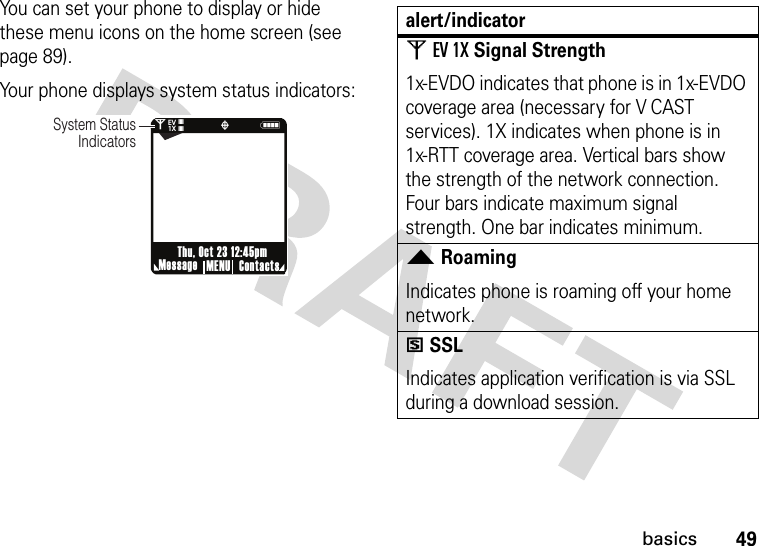 49basicsYou can set your phone to display or hide these menu icons on the home screen (see page 89).Your phone displays system status indicators:0Nò❘❘❘❘❘❘❘❘EV1XSystem Status IndicatorsMessage ContactsMENUThu, Oct 23 12:45pmalert/indicator0EV 1XSignal Strength1x-EVDO indicates that phone is in 1x-EVDO coverage area (necessary for V CAST services). 1X indicates when phone is in 1x-RTT coverage area. Vertical bars show the strength of the network connection. Four bars indicate maximum signal strength. One bar indicates minimum.2RoamingIndicates phone is roaming off your home network.5SSLIndicates application verification is via SSL during a download session.